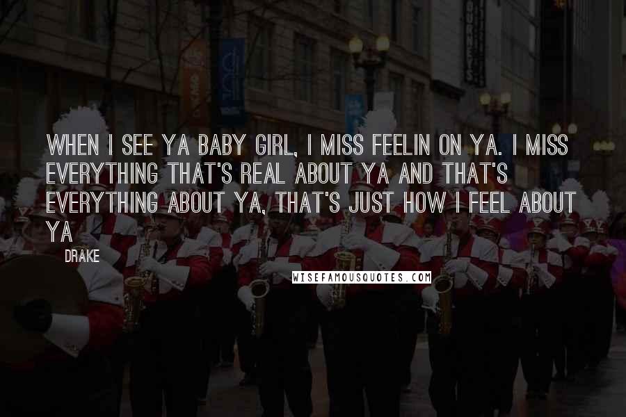 Drake Quotes: When I see ya baby girl, I miss feelin on ya. I miss everything that's real about ya and that's everything about ya, that's just how I feel about ya