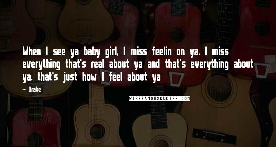 Drake Quotes: When I see ya baby girl, I miss feelin on ya. I miss everything that's real about ya and that's everything about ya, that's just how I feel about ya