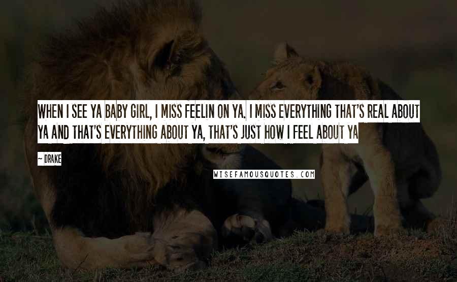 Drake Quotes: When I see ya baby girl, I miss feelin on ya. I miss everything that's real about ya and that's everything about ya, that's just how I feel about ya