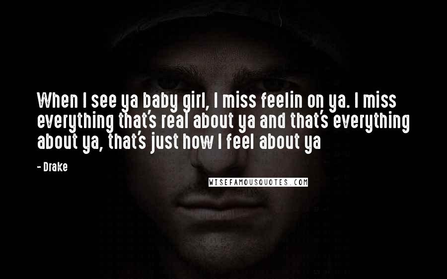 Drake Quotes: When I see ya baby girl, I miss feelin on ya. I miss everything that's real about ya and that's everything about ya, that's just how I feel about ya