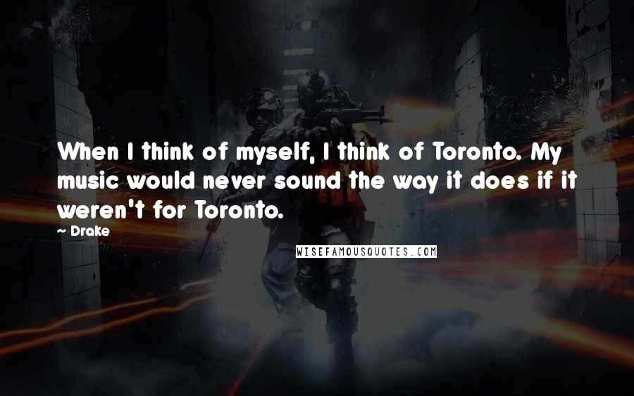 Drake Quotes: When I think of myself, I think of Toronto. My music would never sound the way it does if it weren't for Toronto.