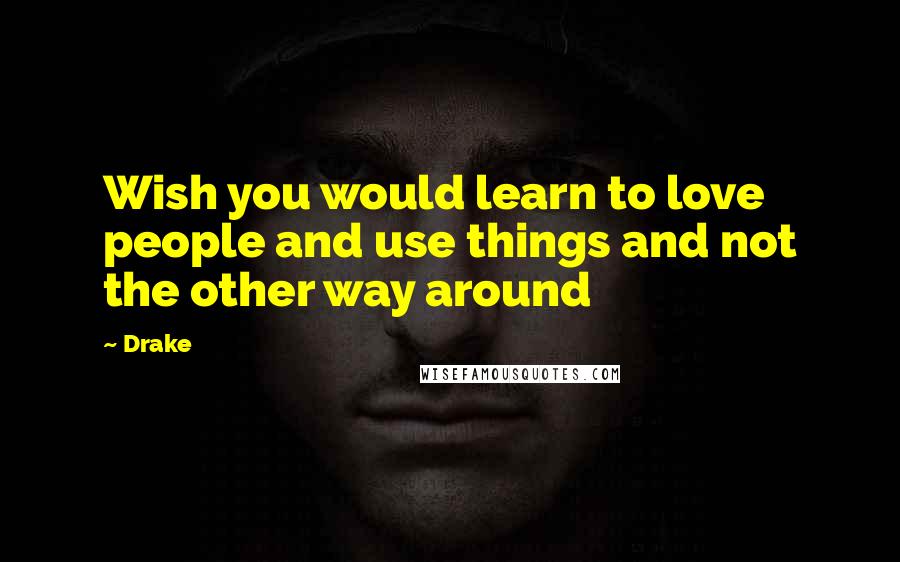 Drake Quotes: Wish you would learn to love people and use things and not the other way around