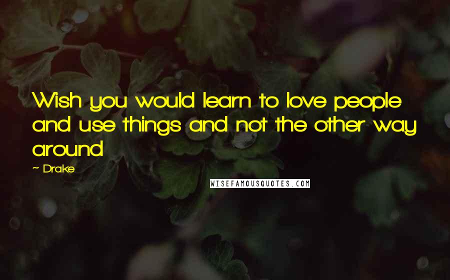 Drake Quotes: Wish you would learn to love people and use things and not the other way around