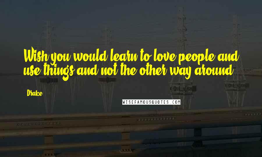 Drake Quotes: Wish you would learn to love people and use things and not the other way around