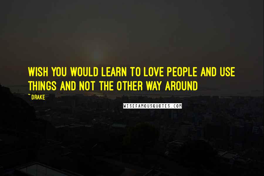 Drake Quotes: Wish you would learn to love people and use things and not the other way around