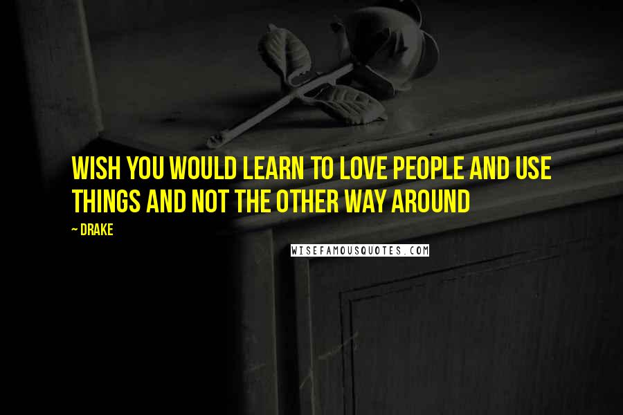 Drake Quotes: Wish you would learn to love people and use things and not the other way around