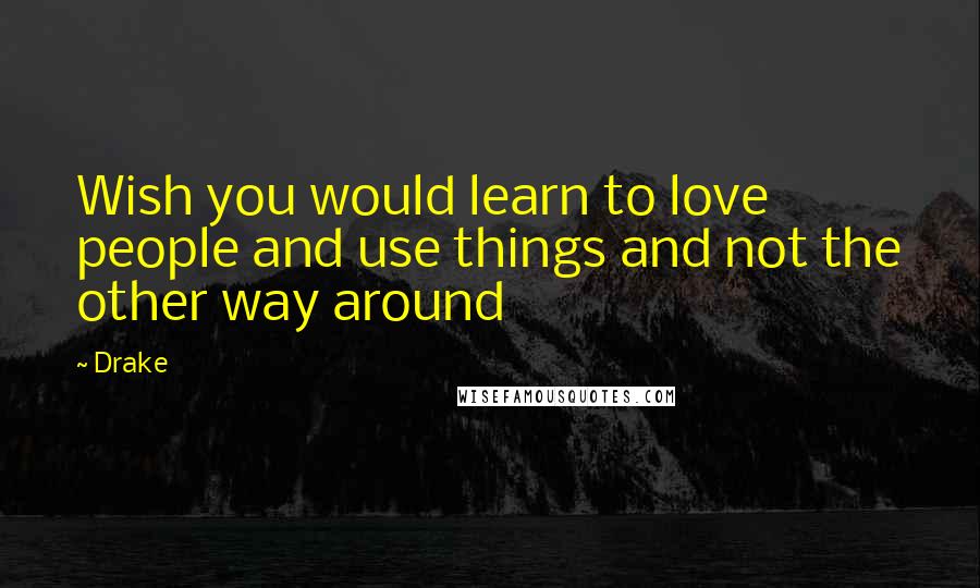 Drake Quotes: Wish you would learn to love people and use things and not the other way around