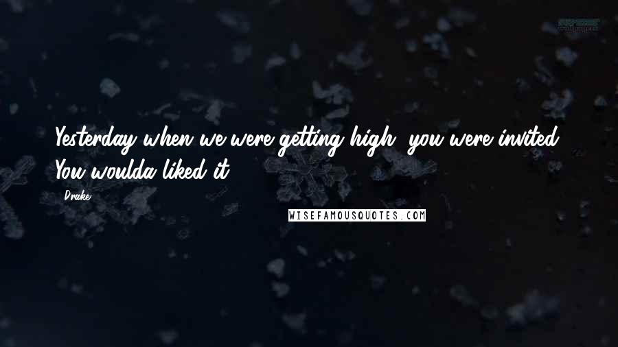 Drake Quotes: Yesterday when we were getting high, you were invited. You woulda liked it.