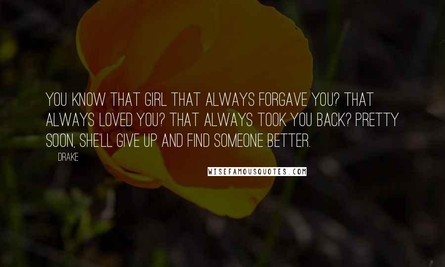 Drake Quotes: You know that girl that always forgave you? That always loved you? That always took you back? Pretty soon, she'll give up and find someone better.