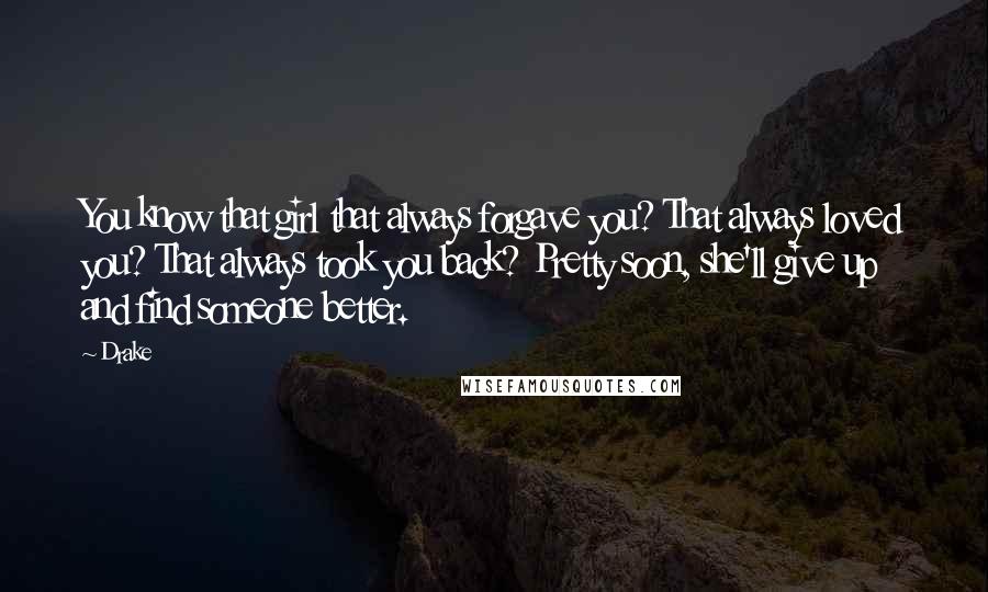 Drake Quotes: You know that girl that always forgave you? That always loved you? That always took you back? Pretty soon, she'll give up and find someone better.