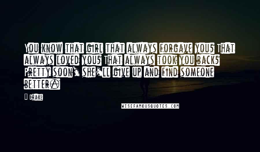 Drake Quotes: You know that girl that always forgave you? That always loved you? That always took you back? Pretty soon, she'll give up and find someone better.