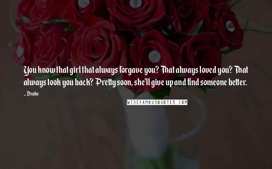 Drake Quotes: You know that girl that always forgave you? That always loved you? That always took you back? Pretty soon, she'll give up and find someone better.