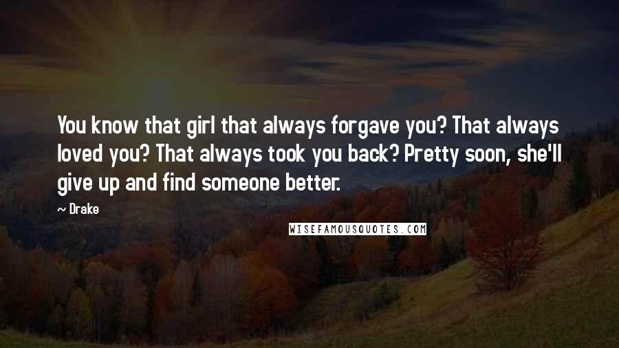Drake Quotes: You know that girl that always forgave you? That always loved you? That always took you back? Pretty soon, she'll give up and find someone better.