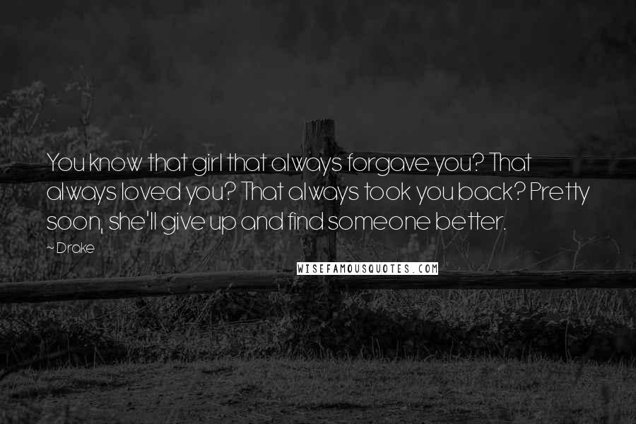 Drake Quotes: You know that girl that always forgave you? That always loved you? That always took you back? Pretty soon, she'll give up and find someone better.