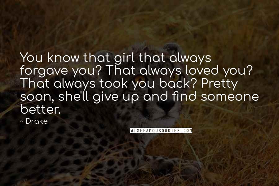 Drake Quotes: You know that girl that always forgave you? That always loved you? That always took you back? Pretty soon, she'll give up and find someone better.