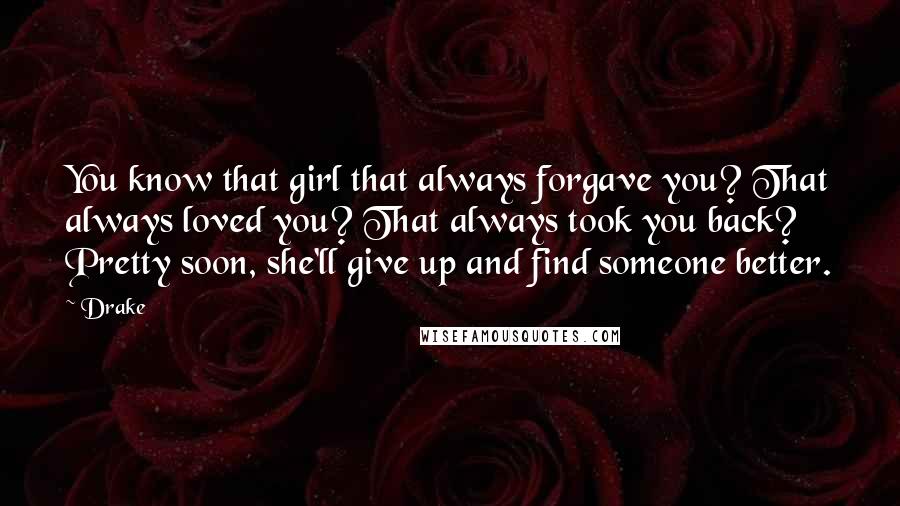 Drake Quotes: You know that girl that always forgave you? That always loved you? That always took you back? Pretty soon, she'll give up and find someone better.