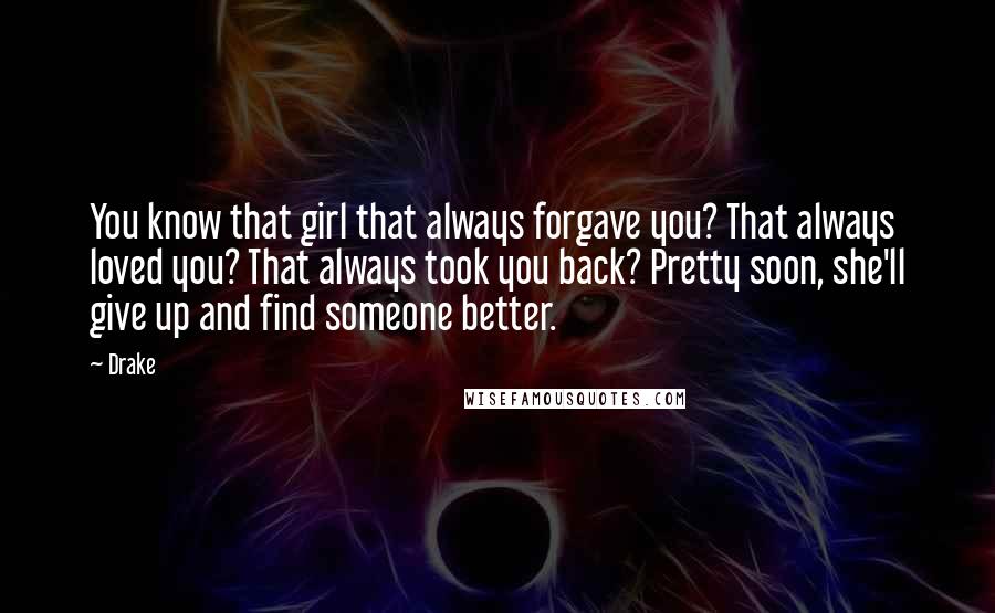 Drake Quotes: You know that girl that always forgave you? That always loved you? That always took you back? Pretty soon, she'll give up and find someone better.