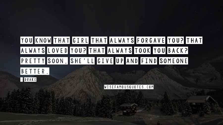 Drake Quotes: You know that girl that always forgave you? That always loved you? That always took you back? Pretty soon, she'll give up and find someone better.