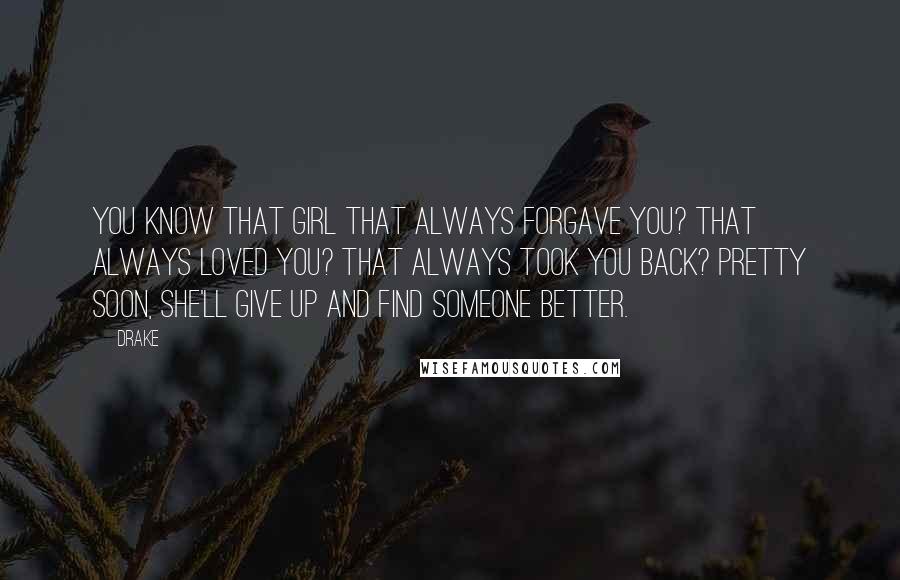 Drake Quotes: You know that girl that always forgave you? That always loved you? That always took you back? Pretty soon, she'll give up and find someone better.