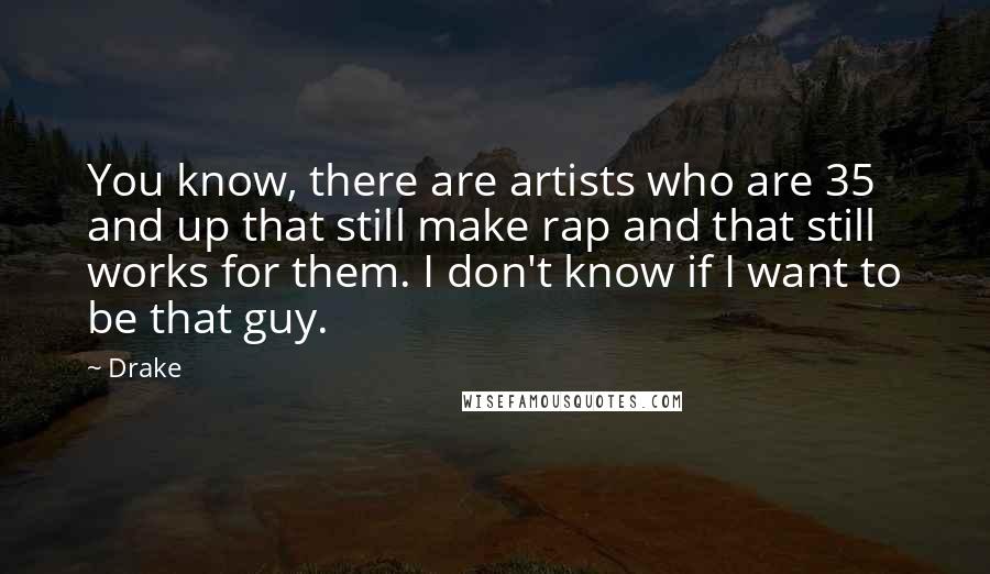 Drake Quotes: You know, there are artists who are 35 and up that still make rap and that still works for them. I don't know if I want to be that guy.