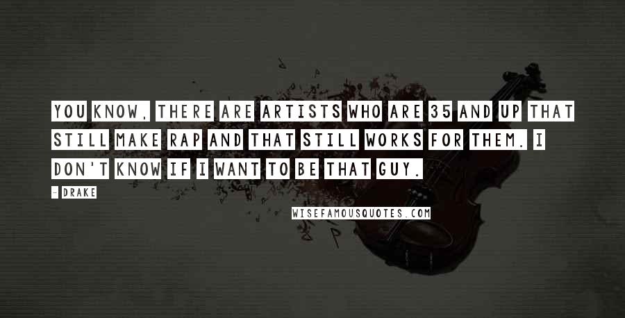 Drake Quotes: You know, there are artists who are 35 and up that still make rap and that still works for them. I don't know if I want to be that guy.