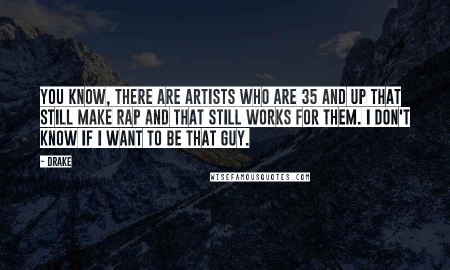 Drake Quotes: You know, there are artists who are 35 and up that still make rap and that still works for them. I don't know if I want to be that guy.