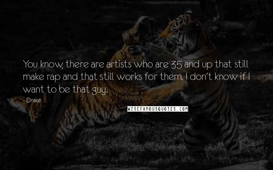 Drake Quotes: You know, there are artists who are 35 and up that still make rap and that still works for them. I don't know if I want to be that guy.