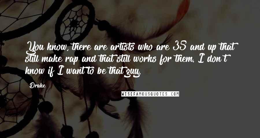 Drake Quotes: You know, there are artists who are 35 and up that still make rap and that still works for them. I don't know if I want to be that guy.