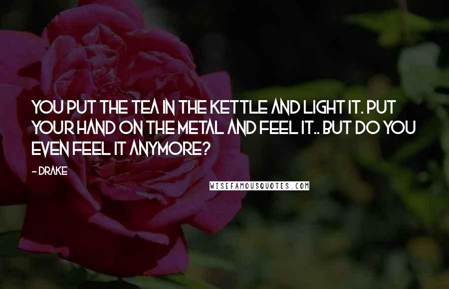 Drake Quotes: You put the tea in the kettle and light it. Put your hand on the metal and feel it.. but do you even feel it anymore?