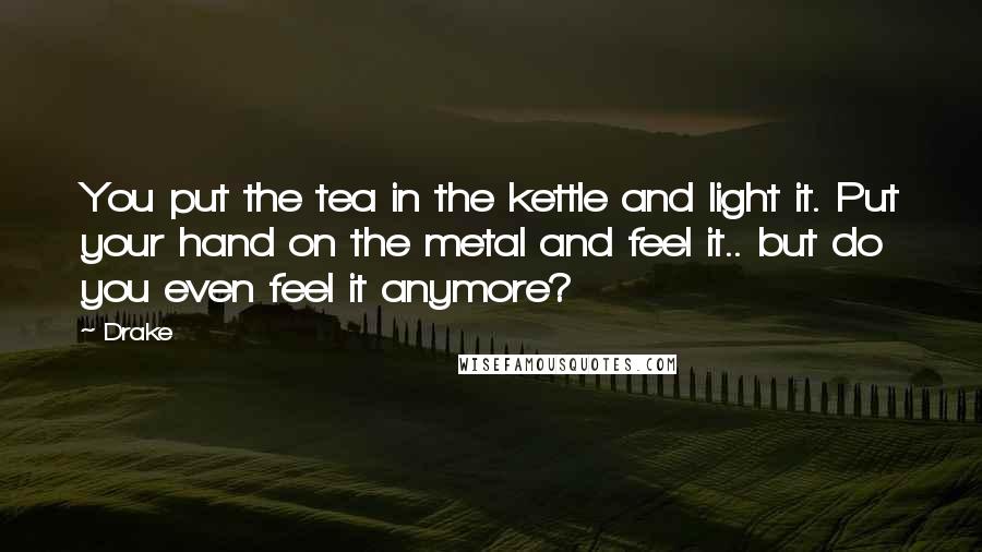 Drake Quotes: You put the tea in the kettle and light it. Put your hand on the metal and feel it.. but do you even feel it anymore?