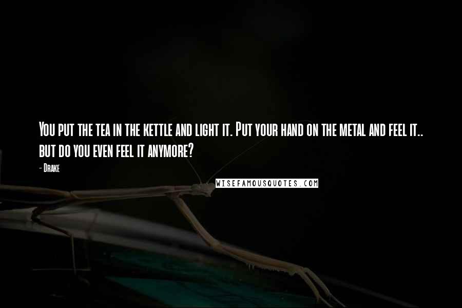 Drake Quotes: You put the tea in the kettle and light it. Put your hand on the metal and feel it.. but do you even feel it anymore?