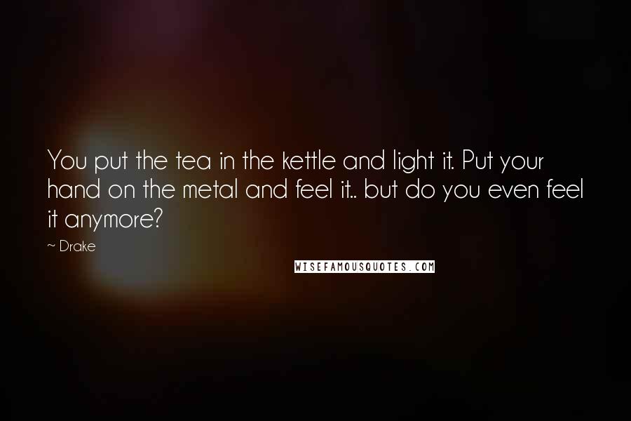 Drake Quotes: You put the tea in the kettle and light it. Put your hand on the metal and feel it.. but do you even feel it anymore?