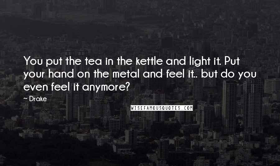 Drake Quotes: You put the tea in the kettle and light it. Put your hand on the metal and feel it.. but do you even feel it anymore?