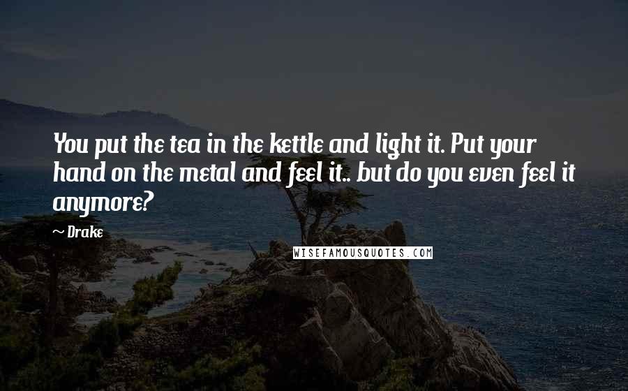 Drake Quotes: You put the tea in the kettle and light it. Put your hand on the metal and feel it.. but do you even feel it anymore?