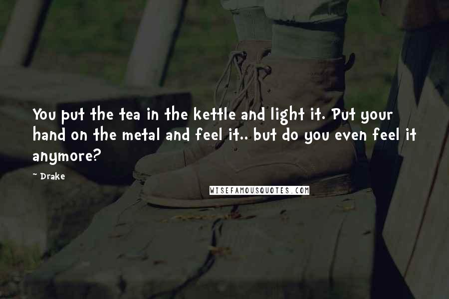 Drake Quotes: You put the tea in the kettle and light it. Put your hand on the metal and feel it.. but do you even feel it anymore?