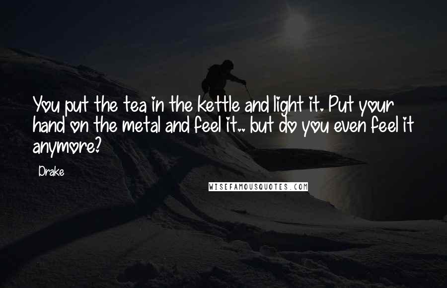 Drake Quotes: You put the tea in the kettle and light it. Put your hand on the metal and feel it.. but do you even feel it anymore?