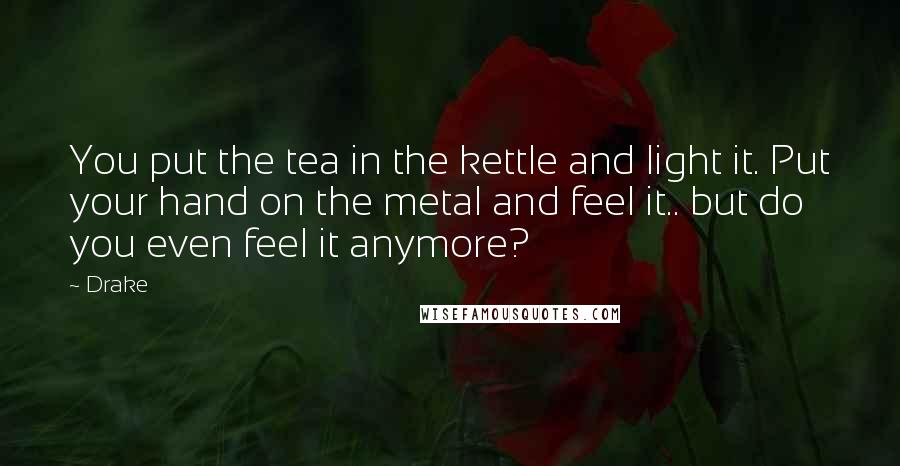 Drake Quotes: You put the tea in the kettle and light it. Put your hand on the metal and feel it.. but do you even feel it anymore?