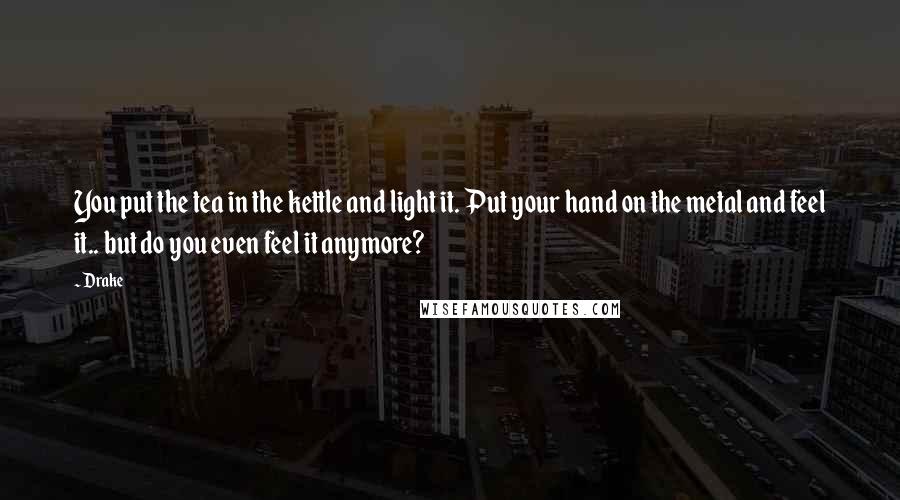 Drake Quotes: You put the tea in the kettle and light it. Put your hand on the metal and feel it.. but do you even feel it anymore?