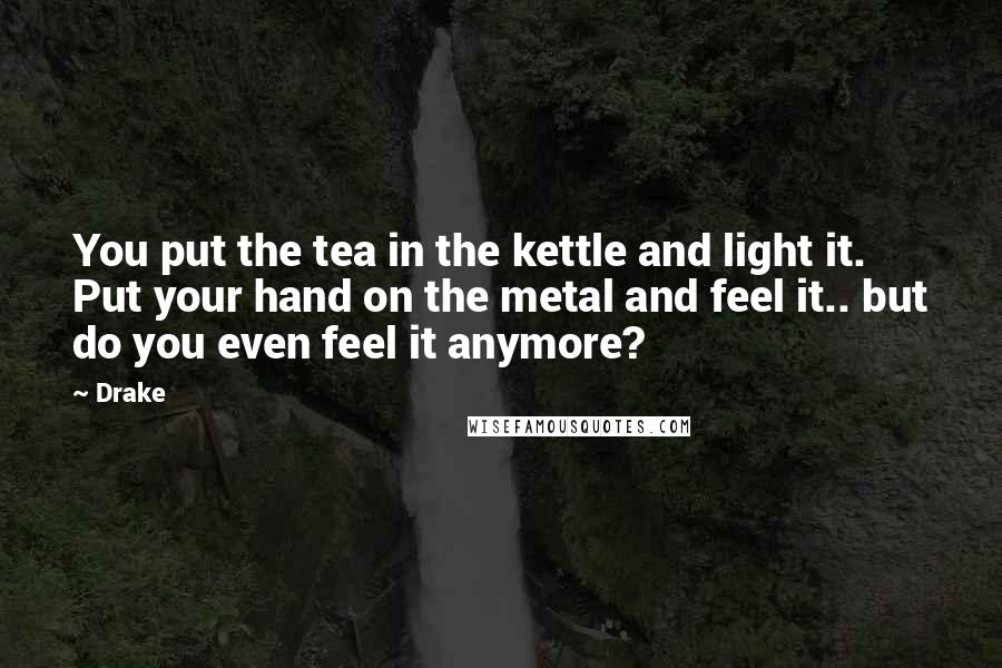 Drake Quotes: You put the tea in the kettle and light it. Put your hand on the metal and feel it.. but do you even feel it anymore?