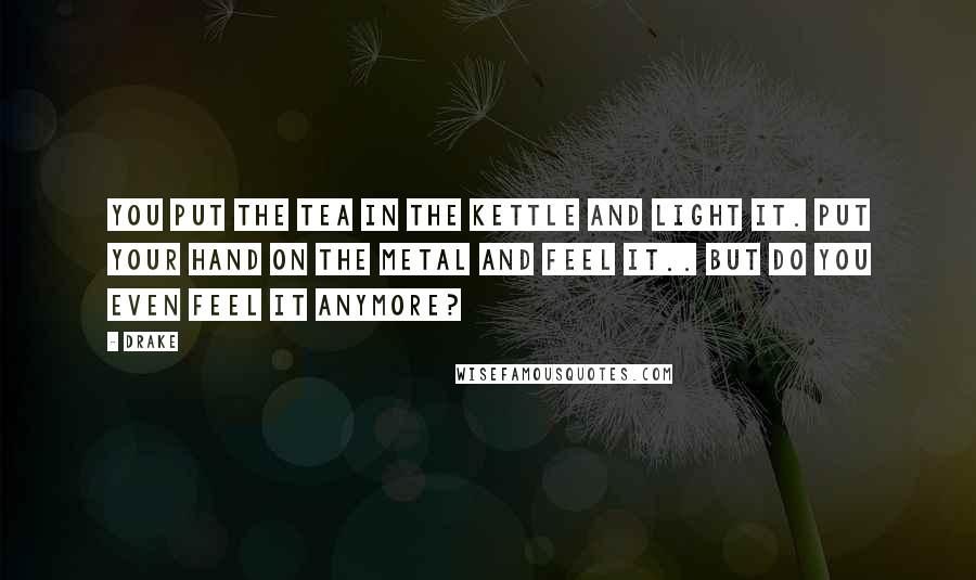 Drake Quotes: You put the tea in the kettle and light it. Put your hand on the metal and feel it.. but do you even feel it anymore?
