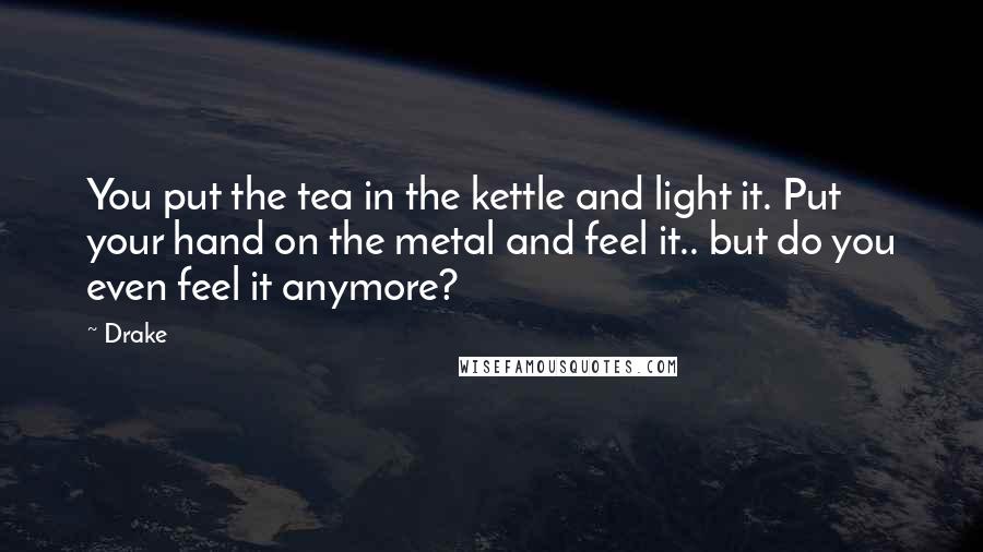 Drake Quotes: You put the tea in the kettle and light it. Put your hand on the metal and feel it.. but do you even feel it anymore?