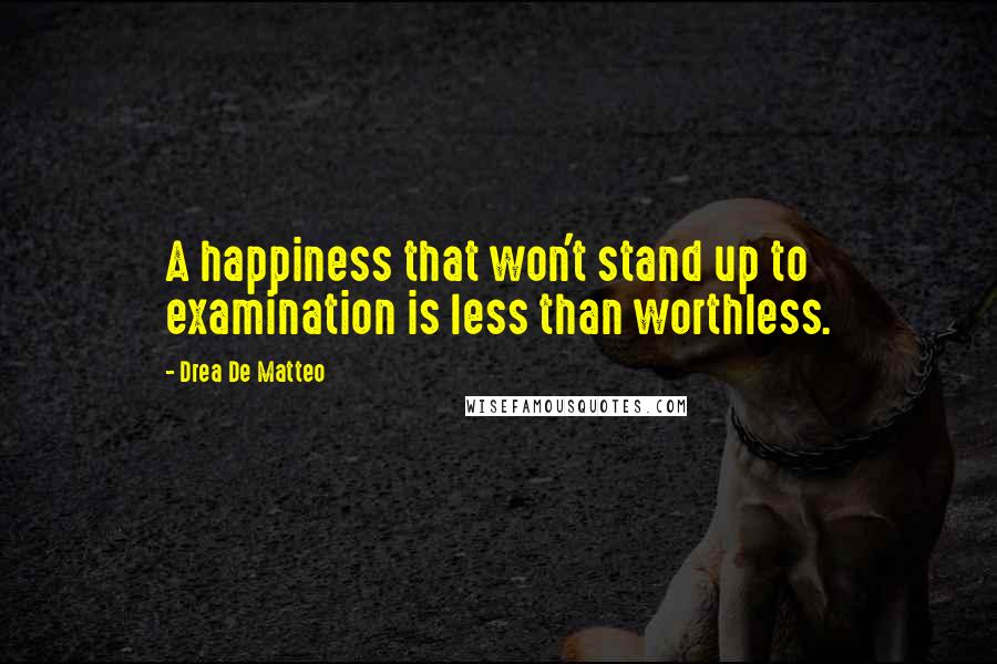 Drea De Matteo Quotes: A happiness that won't stand up to examination is less than worthless.