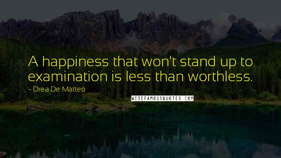 Drea De Matteo Quotes: A happiness that won't stand up to examination is less than worthless.