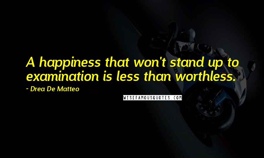 Drea De Matteo Quotes: A happiness that won't stand up to examination is less than worthless.