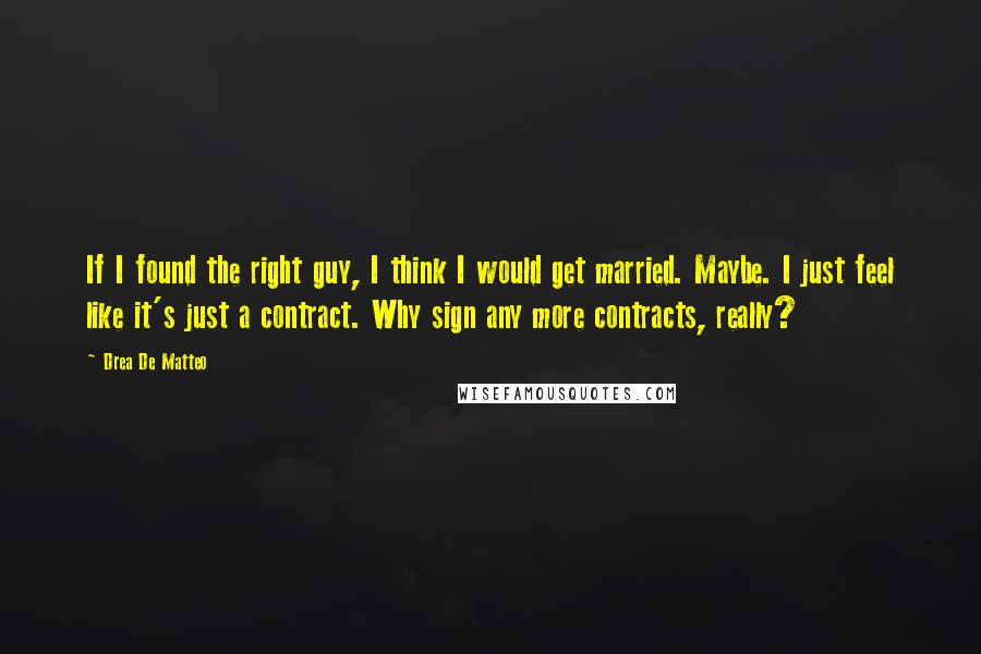 Drea De Matteo Quotes: If I found the right guy, I think I would get married. Maybe. I just feel like it's just a contract. Why sign any more contracts, really?