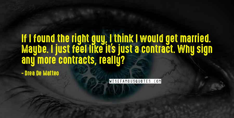 Drea De Matteo Quotes: If I found the right guy, I think I would get married. Maybe. I just feel like it's just a contract. Why sign any more contracts, really?