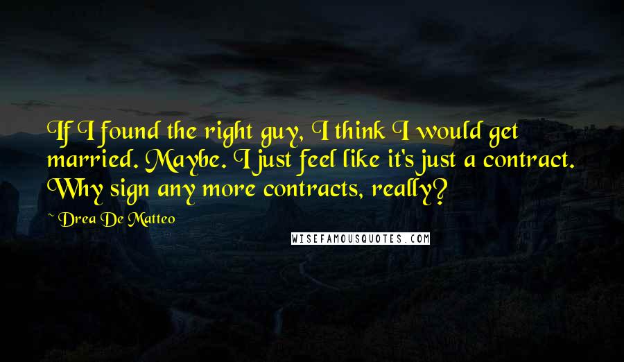 Drea De Matteo Quotes: If I found the right guy, I think I would get married. Maybe. I just feel like it's just a contract. Why sign any more contracts, really?