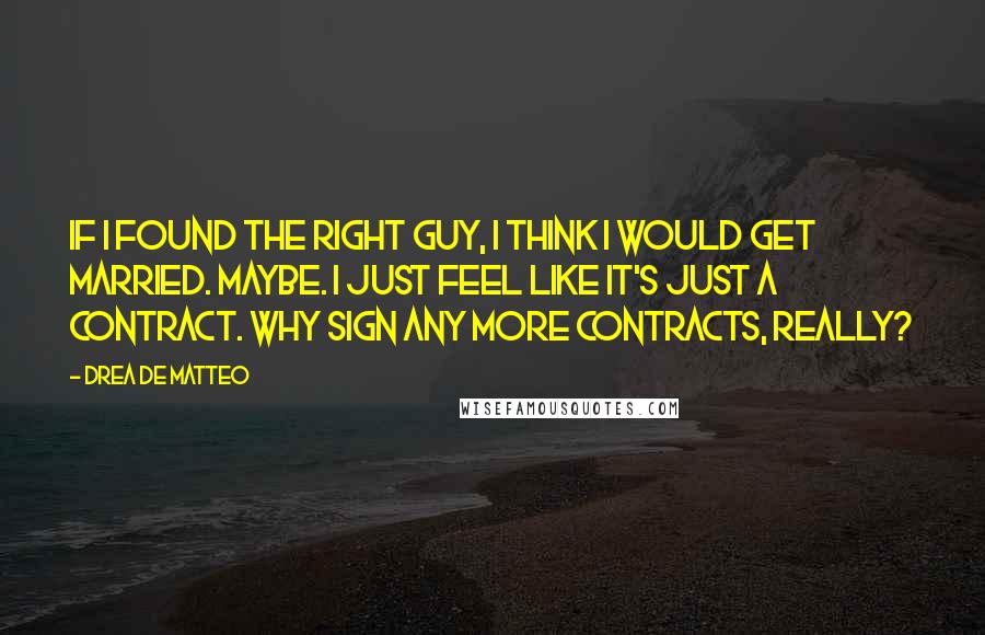 Drea De Matteo Quotes: If I found the right guy, I think I would get married. Maybe. I just feel like it's just a contract. Why sign any more contracts, really?