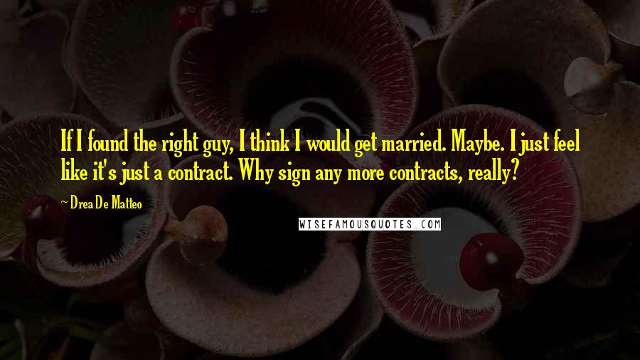 Drea De Matteo Quotes: If I found the right guy, I think I would get married. Maybe. I just feel like it's just a contract. Why sign any more contracts, really?