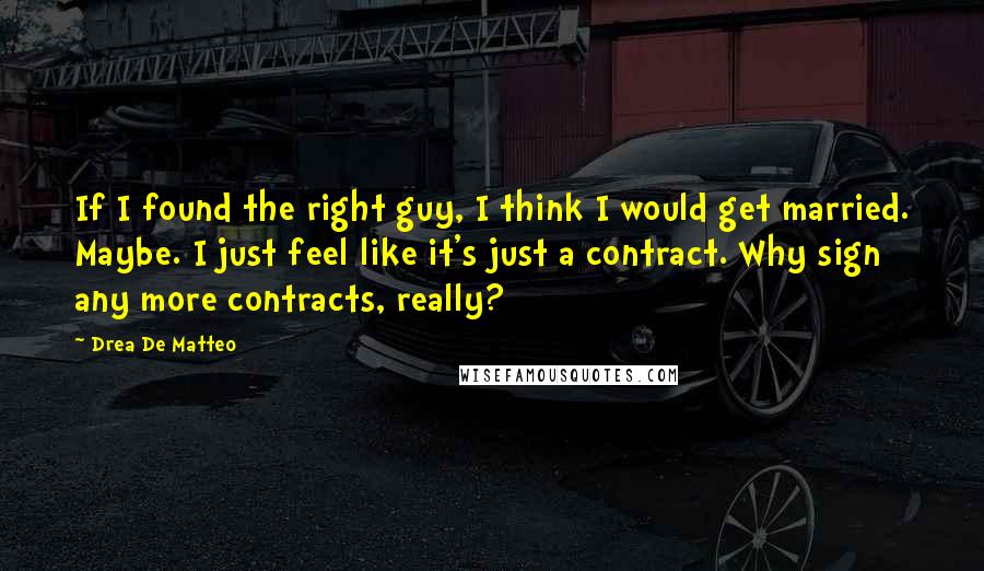 Drea De Matteo Quotes: If I found the right guy, I think I would get married. Maybe. I just feel like it's just a contract. Why sign any more contracts, really?